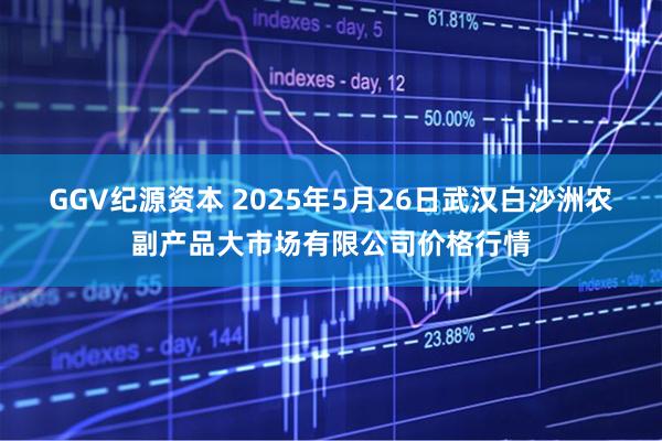GGV纪源资本 2025年5月26日武汉白沙洲农副产品大市场有限公司价格行情