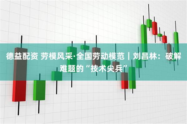 德益配资 劳模风采·全国劳动模范｜刘昌林：破解难题的“技术尖兵”