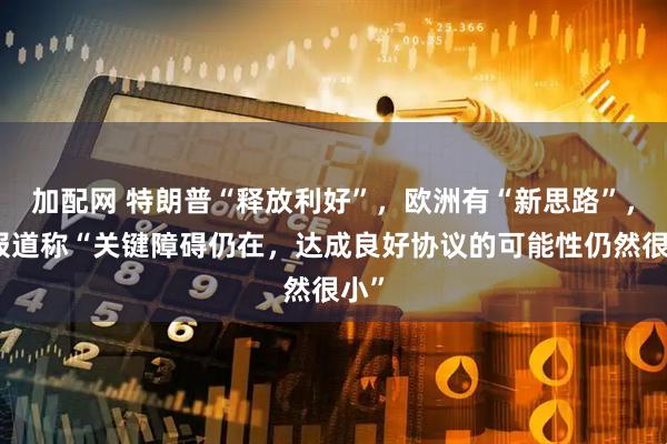 加配网 特朗普“释放利好”，欧洲有“新思路”，但报道称“关键障碍仍在，达成良好协议的可能性仍然很小”