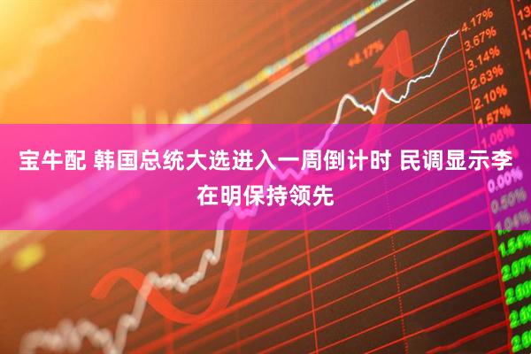 宝牛配 韩国总统大选进入一周倒计时 民调显示李在明保持领先