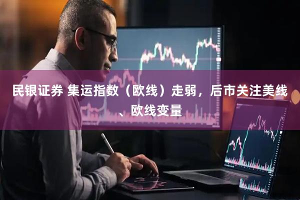 民银证券 集运指数（欧线）走弱，后市关注美线、欧线变量