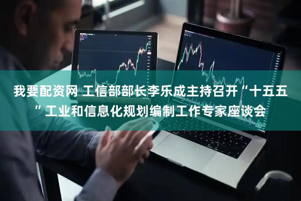 我要配资网 工信部部长李乐成主持召开“十五五”工业和信息化规划编制工作专家座谈会