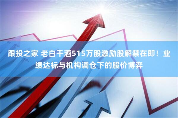 跟投之家 老白干酒515万股激励股解禁在即！业绩达标与机构调仓下的股价博弈