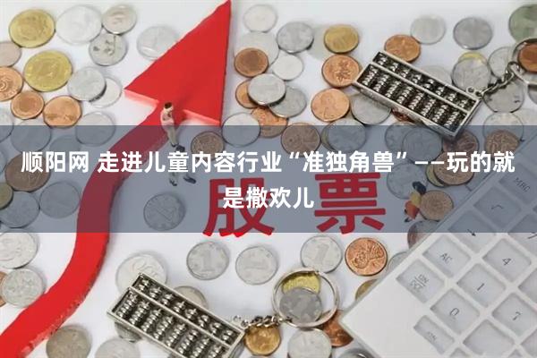 顺阳网 走进儿童内容行业“准独角兽”——玩的就是撒欢儿