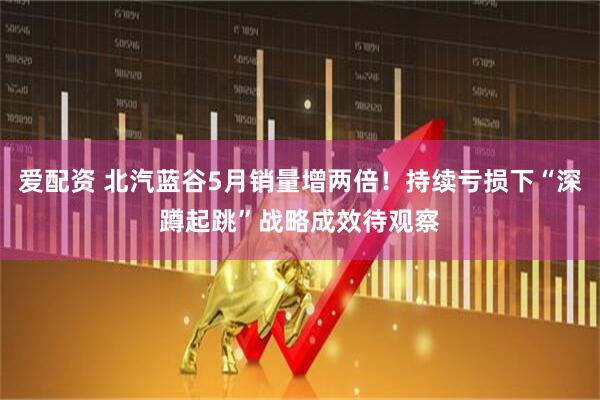 爱配资 北汽蓝谷5月销量增两倍！持续亏损下“深蹲起跳”战略成效待观察