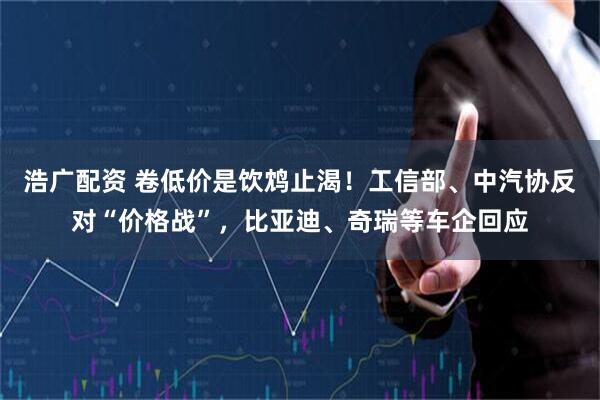 浩广配资 卷低价是饮鸩止渴！工信部、中汽协反对“价格战”，比亚迪、奇瑞等车企回应