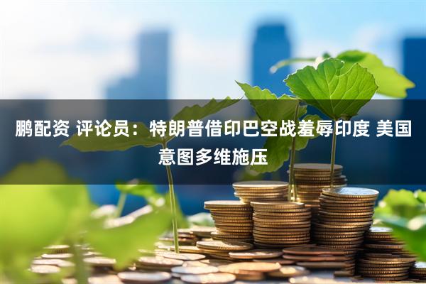 鹏配资 评论员：特朗普借印巴空战羞辱印度 美国意图多维施压