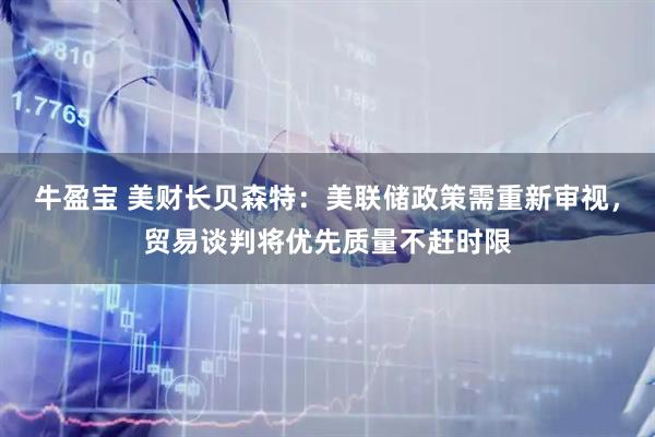 牛盈宝 美财长贝森特：美联储政策需重新审视，贸易谈判将优先质量不赶时限
