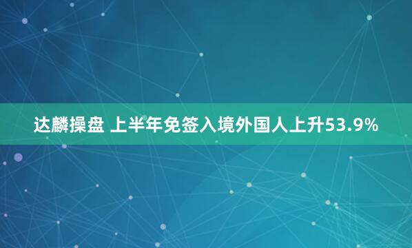 达麟操盘 上半年免签入境外国人上升53.9%