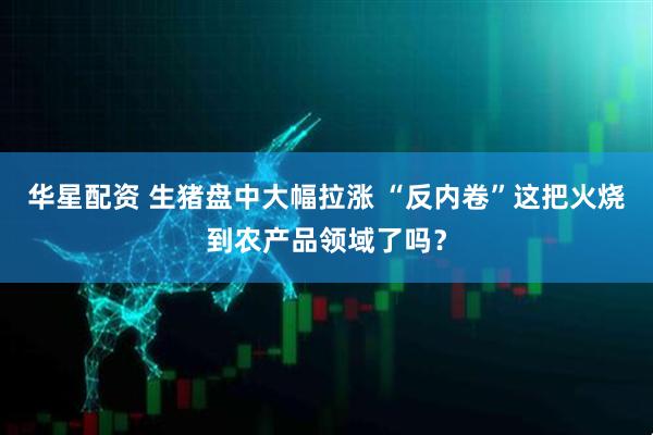 华星配资 生猪盘中大幅拉涨 “反内卷”这把火烧到农产品领域了吗？