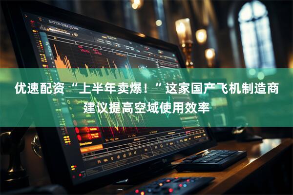 优速配资 “上半年卖爆！”这家国产飞机制造商建议提高空域使用效率