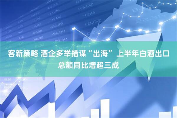 客新策略 酒企多举措谋“出海” 上半年白酒出口总额同比增超三成