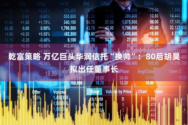 乾富策略 万亿巨头华润信托“换帅”：80后胡昊拟出任董事长