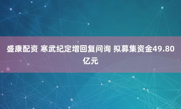 盛康配资 寒武纪定增回复问询 拟募集资金49.80亿元