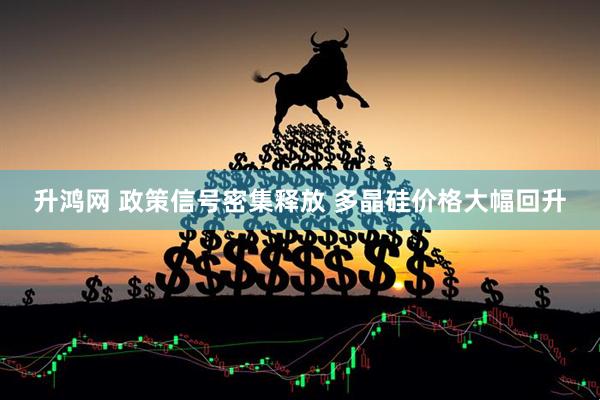升鸿网 政策信号密集释放 多晶硅价格大幅回升
