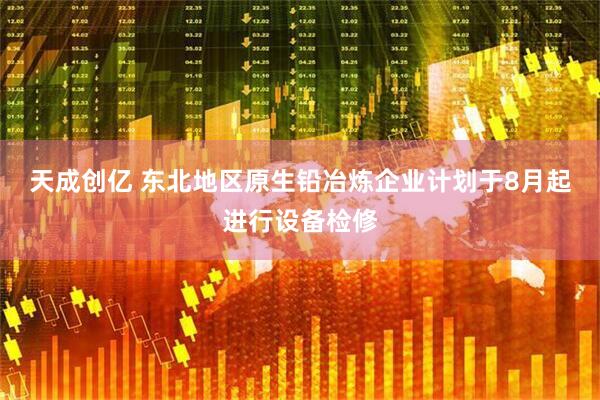 天成创亿 东北地区原生铅冶炼企业计划于8月起进行设备检修
