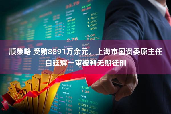 顺策略 受贿8891万余元，上海市国资委原主任白廷辉一审被判无期徒刑