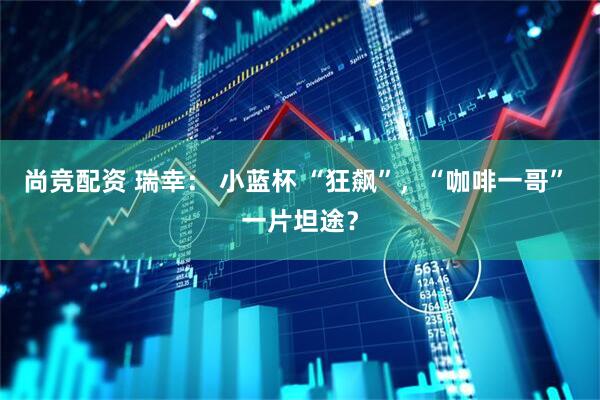 尚竞配资 瑞幸： 小蓝杯 “狂飙”，“咖啡一哥” 一片坦途？