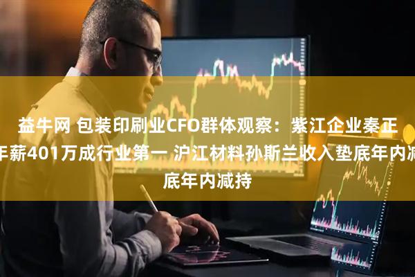 益牛网 包装印刷业CFO群体观察：紫江企业秦正余年薪401万成行业第一 沪江材料孙斯兰收入垫底年内减持