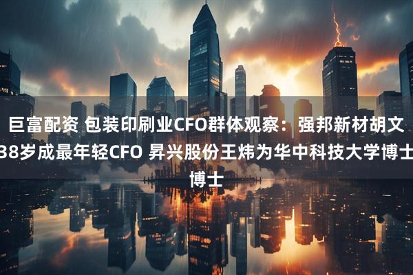 巨富配资 包装印刷业CFO群体观察：强邦新材胡文38岁成最年轻CFO 昇兴股份王炜为华中科技大学博士