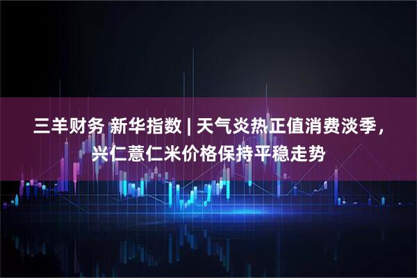 三羊财务 新华指数 | 天气炎热正值消费淡季，兴仁薏仁米价格保持平稳走势