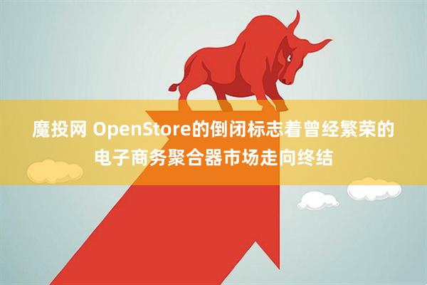 魔投网 OpenStore的倒闭标志着曾经繁荣的电子商务聚合器市场走向终结