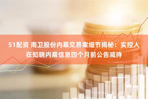 51配资 南卫股份内幕交易案细节揭秘：实控人在知晓内幕信息四个月前公告减持