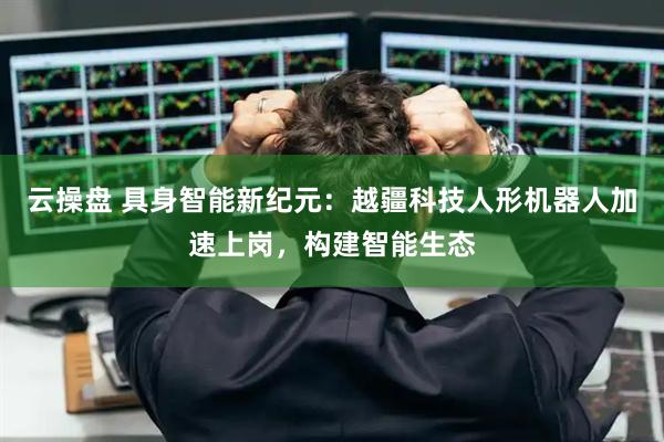 云操盘 具身智能新纪元：越疆科技人形机器人加速上岗，构建智能生态