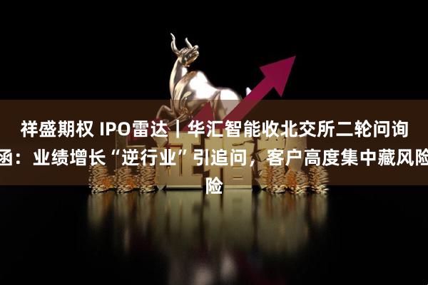 祥盛期权 IPO雷达｜华汇智能收北交所二轮问询函：业绩增长“逆行业”引追问，客户高度集中藏风险