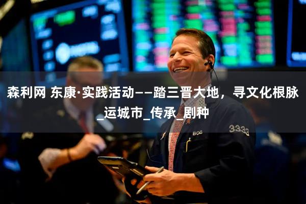 森利网 东康·实践活动——踏三晋大地，寻文化根脉_运城市_传承_剧种
