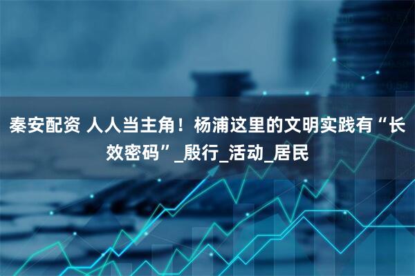 秦安配资 人人当主角！杨浦这里的文明实践有“长效密码”_殷行_活动_居民