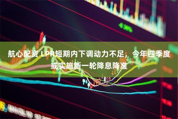 航心配资 LPR短期内下调动力不足，今年四季度或实施新一轮降息降准