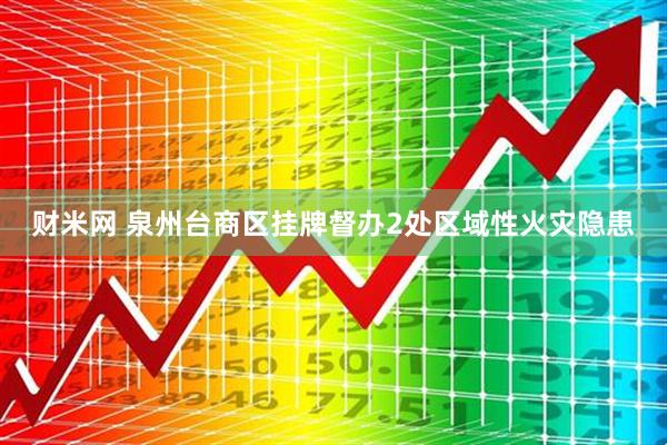 财米网 泉州台商区挂牌督办2处区域性火灾隐患