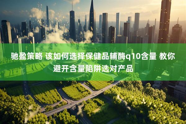 驰盈策略 该如何选择保健品辅酶q10含量 教你避开含量陷阱选对产品