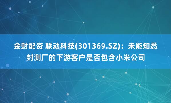 金财配资 联动科技(301369.SZ)：未能知悉封测厂的下游客户是否包含小米公司