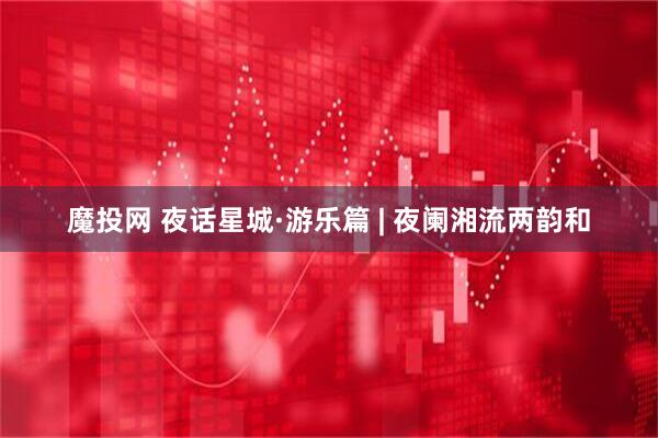 魔投网 夜话星城·游乐篇 | 夜阑湘流两韵和