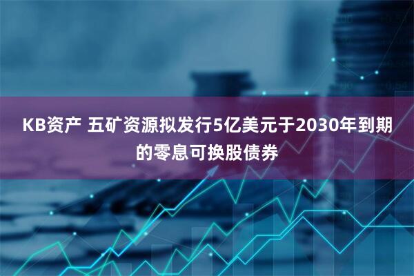 KB资产 五矿资源拟发行5亿美元于2030年到期的零息可换股债券