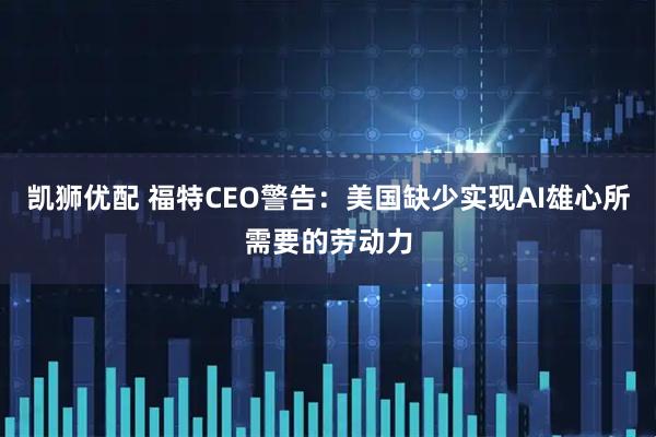 凯狮优配 福特CEO警告：美国缺少实现AI雄心所需要的劳动力