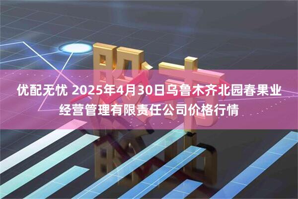 优配无忧 2025年4月30日乌鲁木齐北园春果业经营管理有限责任公司价格行情