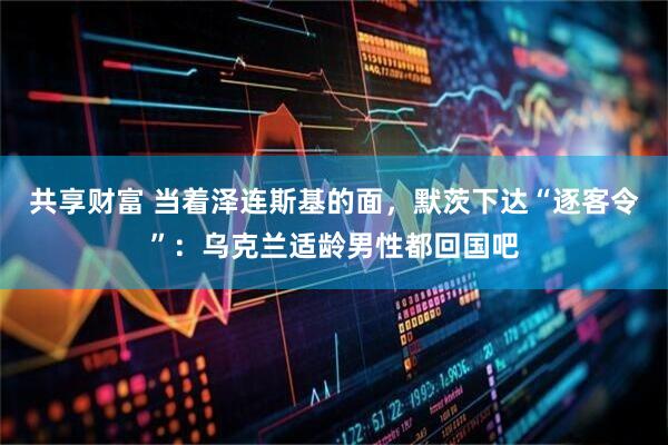 共享财富 当着泽连斯基的面，默茨下达“逐客令”：乌克兰适龄男性都回国吧