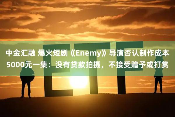 中金汇融 爆火短剧《Enemy》导演否认制作成本5000元一集：没有贷款拍摄，不接受赠予或打赏