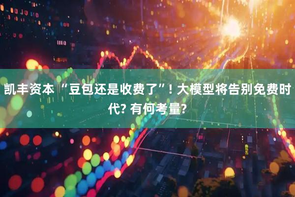 凯丰资本 “豆包还是收费了”! 大模型将告别免费时代? 有何考量?