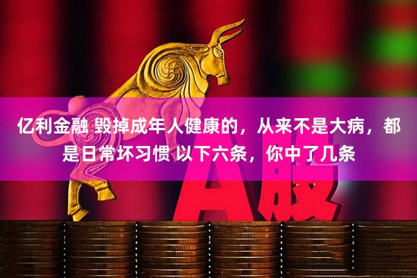 亿利金融 毁掉成年人健康的,从来不是大病,都是日常坏习惯 以下六条,你中了几条