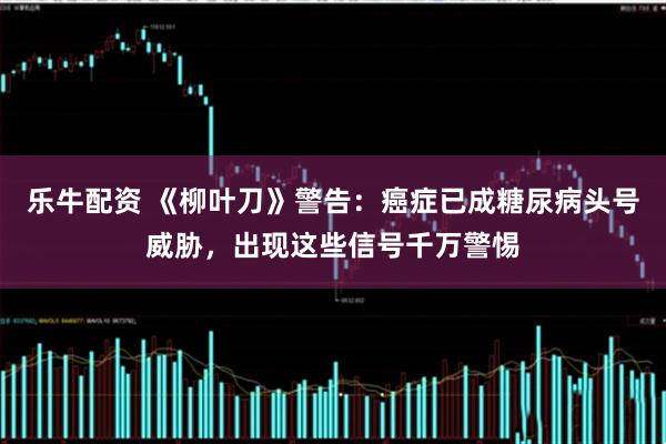 乐牛配资 《柳叶刀》警告：癌症已成糖尿病头号威胁，出现这些信号千万警惕