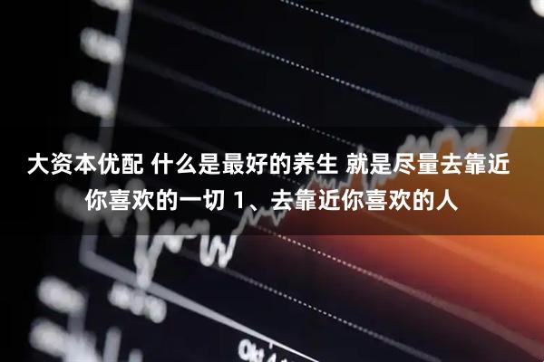大资本优配 什么是最好的养生 就是尽量去靠近 你喜欢的一切 1、去靠近你喜欢的人