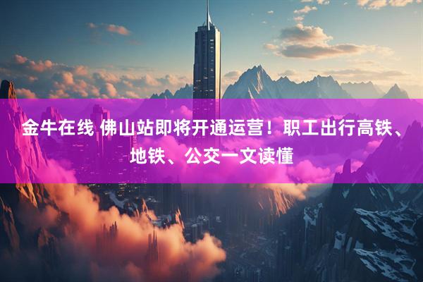 金牛在线 佛山站即将开通运营!职工出行高铁、地铁、公交一文读懂