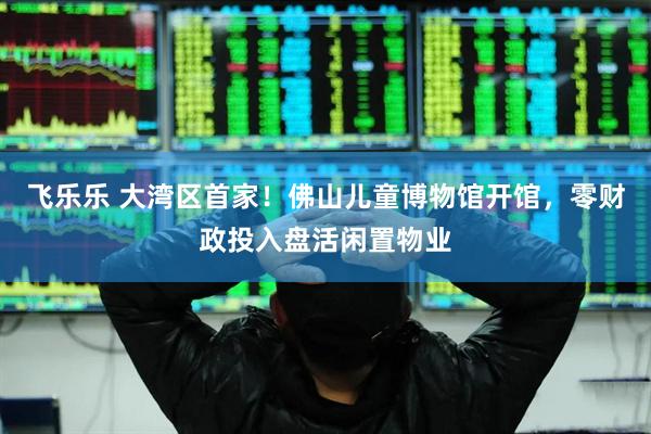 飞乐乐 大湾区首家!佛山儿童博物馆开馆,零财政投入盘活闲置物业